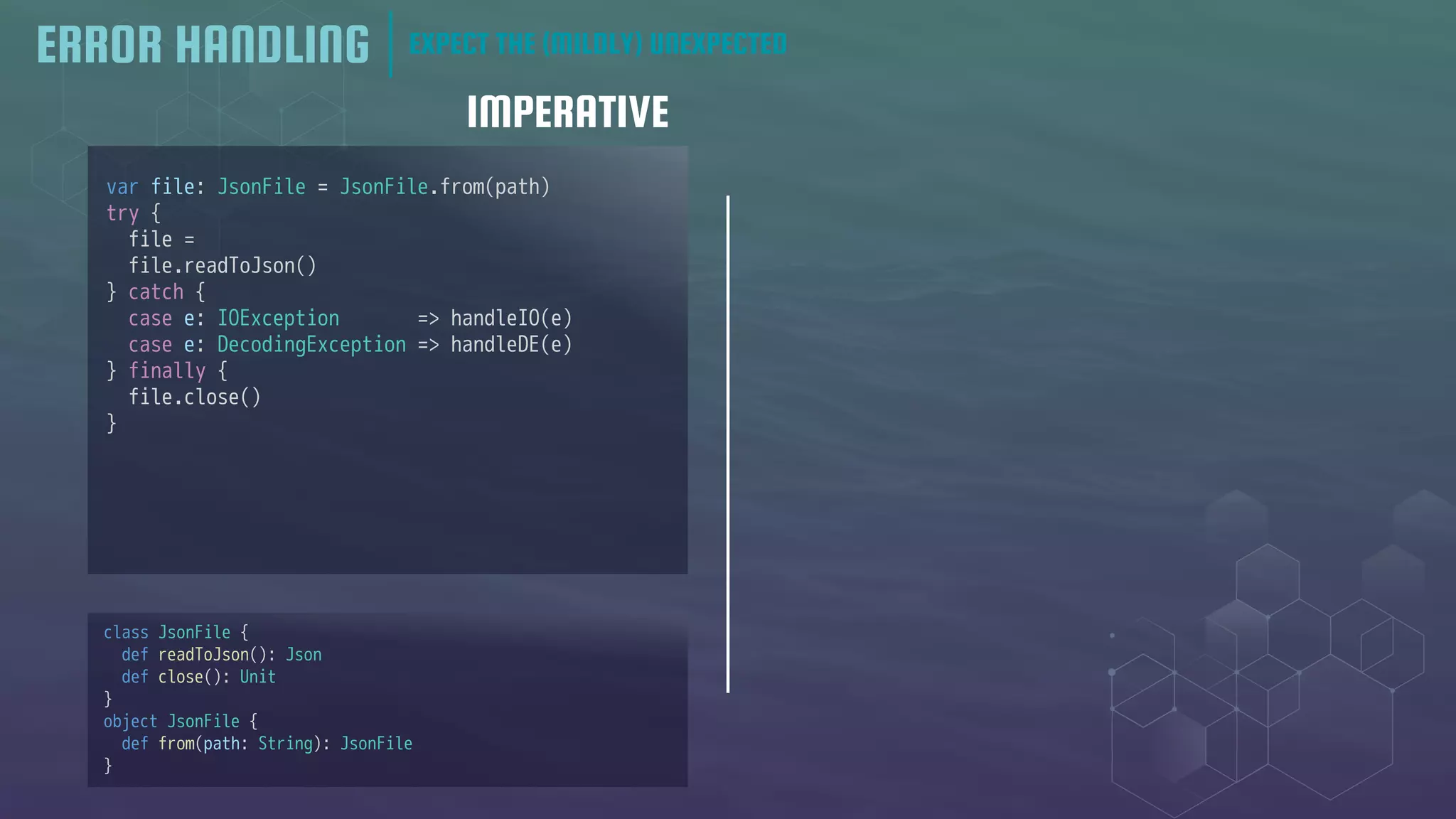 IMPERATIVE
ERROR HANDLING EXPECT THE (MILDLY) UNEXPECTED
var file: JsonFile = JsonFile.from(path)
try {
file =
file.readToJson()
} catch {
case e: IOException => handleIO(e)
case e: DecodingException => handleDE(e)
} finally {
file.close()
}
class JsonFile {
def readToJson(): Json
def close(): Unit
}
object JsonFile {
def from(path: String): JsonFile
}
 