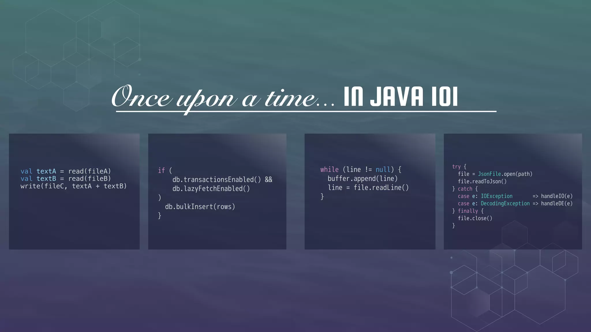 Once upon a time... IN JAVA 101
val textA = read(fileA)
val textB = read(fileB)
write(fileC, textA + textB)
if (
db.transactionsEnabled() &&
db.lazyFetchEnabled()
)
db.bulkInsert(rows)
}
while (line != null) {
buffer.append(line)
line = file.readLine()
}
try {
file = JsonFile.open(path)
file.readToJson()
} catch {
case e: IOException => handleIO(e)
case e: DecodingException => handleDE(e)
} finally {
file.close()
}
 
