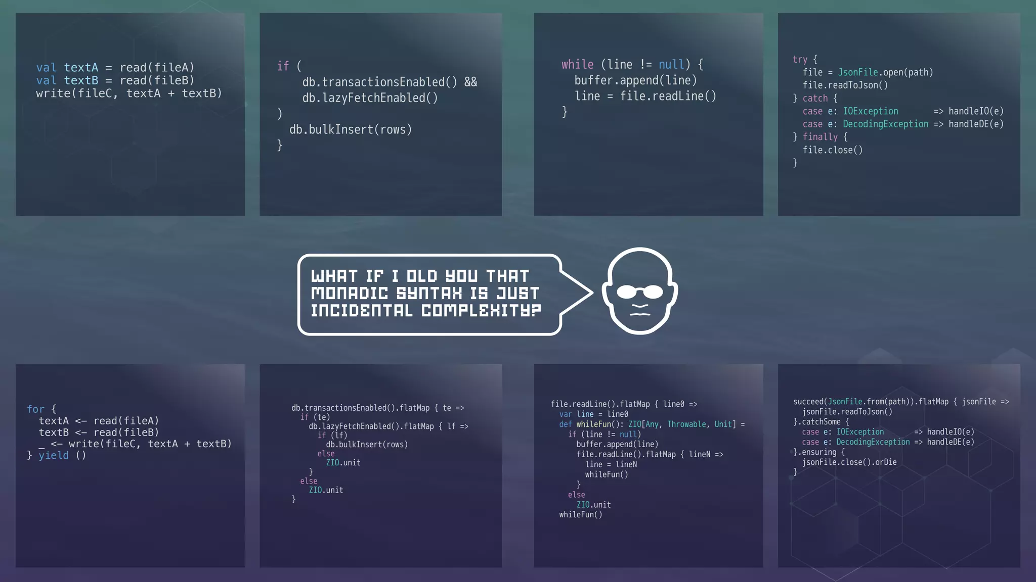 val textA = read(fileA)
val textB = read(fileB)
write(fileC, textA + textB)
if (
db.transactionsEnabled() &&
db.lazyFetchEnabled()
)
db.bulkInsert(rows)
}
while (line != null) {
buffer.append(line)
line = file.readLine()
}
try {
file = JsonFile.open(path)
file.readToJson()
} catch {
case e: IOException => handleIO(e)
case e: DecodingException => handleDE(e)
} finally {
file.close()
}
file.readLine().flatMap { line0 =>
var line = line0
def whileFun(): ZIO[Any, Throwable, Unit] =
if (line != null)
buffer.append(line)
file.readLine().flatMap { lineN =>
line = lineN
whileFun()
}
else
ZIO.unit
whileFun()
db.transactionsEnabled().flatMap { te =>
if (te)
db.lazyFetchEnabled().flatMap { lf =>
if (lf)
db.bulkInsert(rows)
else
ZIO.unit
}
else
ZIO.unit
}
for {
textA <- read(fileA)
textB <- read(fileB)
_ <- write(fileC, textA + textB)
} yield ()
WHAT IF I OLD YOU THAT
MONADIC SYNTAX IS JUST
INCIDENTAL COMPLEXITY?
succeed(JsonFile.from(path)).flatMap { jsonFile =>
jsonFile.readToJson()
}.catchSome {
case e: IOException => handleIO(e)
case e: DecodingException => handleDE(e)
}.ensuring {
jsonFile.close().orDie
}
 