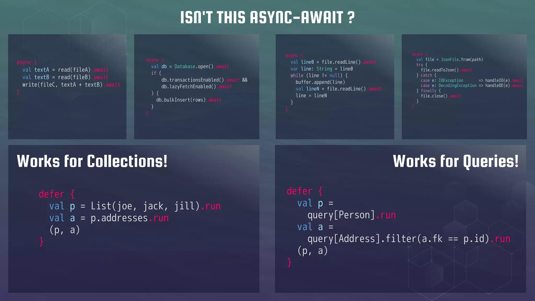 async {
val file = JsonFile.from(path)
try {
file.readToJson().await
} catch {
case e: IOException => handleIO(e).await
case e: DecodingException => handleDE(e).await
} finally {
file.close().await
}
}
async {
val db = Database.open().await
if (
db.transactionsEnabled().await &&
db.lazyFetchEnabled().await
) {
db.bulkInsert(rows).await
}
}
async {
val textA = read(fileA).await
val textB = read(fileB).await
write(fileC, textA + textB).await
}
async {
val line0 = file.readLine().await
var line: String = line0
while (line != null) {
buffer.append(line)
val lineN = file.readLine().await
line = lineN
}
}
ISN'T THIS ASYNC-AWAIT ?
defer {
val p = List(joe, jack, jill).run
val a = p.addresses.run
(p, a)
}
defer {
val p =
query[Person].run
val a =
query[Address].filter(a.fk == p.id).run
(p, a)
}
Works for Collections! Works for Queries!
 