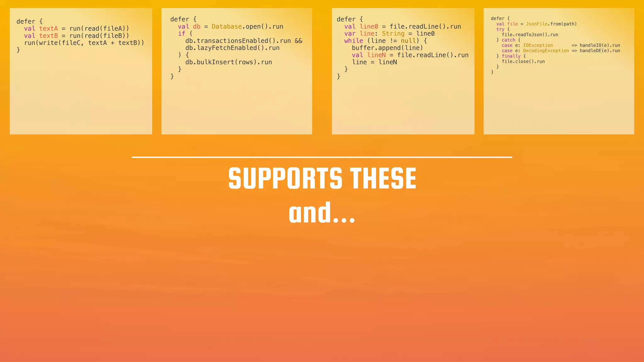 val line0 = file.readLine().run
var line: String = line0
while (line != null) {
buffer.append(line)
val lineN = file.readLine().run
line = lineN
}
}
defer {
val textA = run(read(fileA))
val textB = run(read(fileB))
run(write(fileC, textA + textB))
}
defer {
val db = Database.open().run
if (
db.transactionsEnabled().run &&
db.lazyFetchEnabled().run
) {
db.bulkInsert(rows).run
}
}
defer {
val file = JsonFile.from(path)
try {
file.readToJson().run
} catch {
case e: IOException => handleIO(e).run
case e: DecodingException => handleDE(e).run
} finally {
file.close().run
}
}
SUPPORTS THESE
and...
 