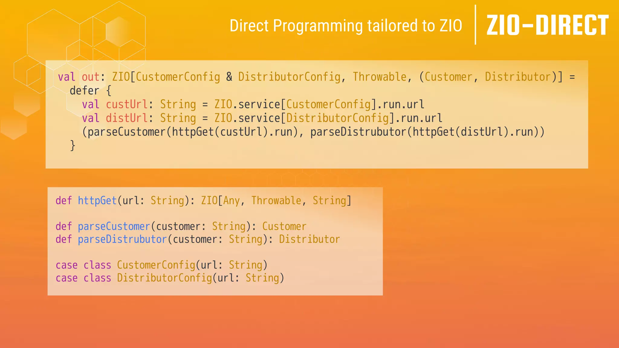 val out: ZIO[CustomerConfig & DistributorConfig, Throwable, (Customer, Distributor)] =
defer {
val custUrl: String = ZIO.service[CustomerConfig].run.url
val distUrl: String = ZIO.service[DistributorConfig].run.url
(parseCustomer(httpGet(custUrl).run), parseDistrubutor(httpGet(distUrl).run))
}
ZIO-DIRECT
Direct Programming tailored to ZIO
def httpGet(url: String): ZIO[Any, Throwable, String]
def parseCustomer(customer: String): Customer
def parseDistrubutor(customer: String): Distributor
case class CustomerConfig(url: String)
case class DistributorConfig(url: String)
 