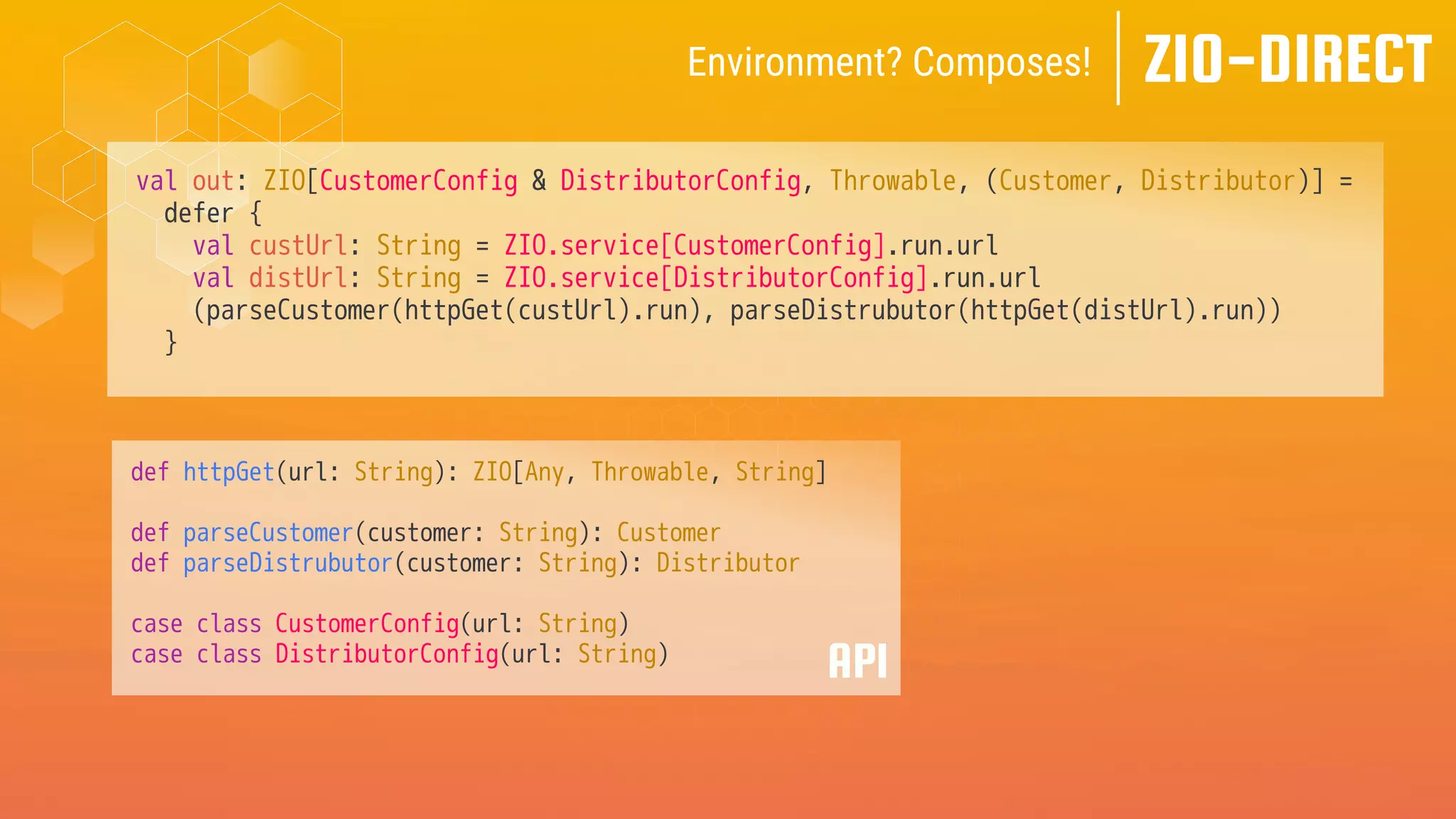 val out: ZIO[CustomerConfig & DistributorConfig, Throwable, (Customer, Distributor)] =
defer {
val custUrl: String = ZIO.service[CustomerConfig].run.url
val distUrl: String = ZIO.service[DistributorConfig].run.url
(parseCustomer(httpGet(custUrl).run), parseDistrubutor(httpGet(distUrl).run))
}
ZIO-DIRECT
Environment? Composes!
API
def httpGet(url: String): ZIO[Any, Throwable, String]
def parseCustomer(customer: String): Customer
def parseDistrubutor(customer: String): Distributor
case class CustomerConfig(url: String)
case class DistributorConfig(url: String)
 