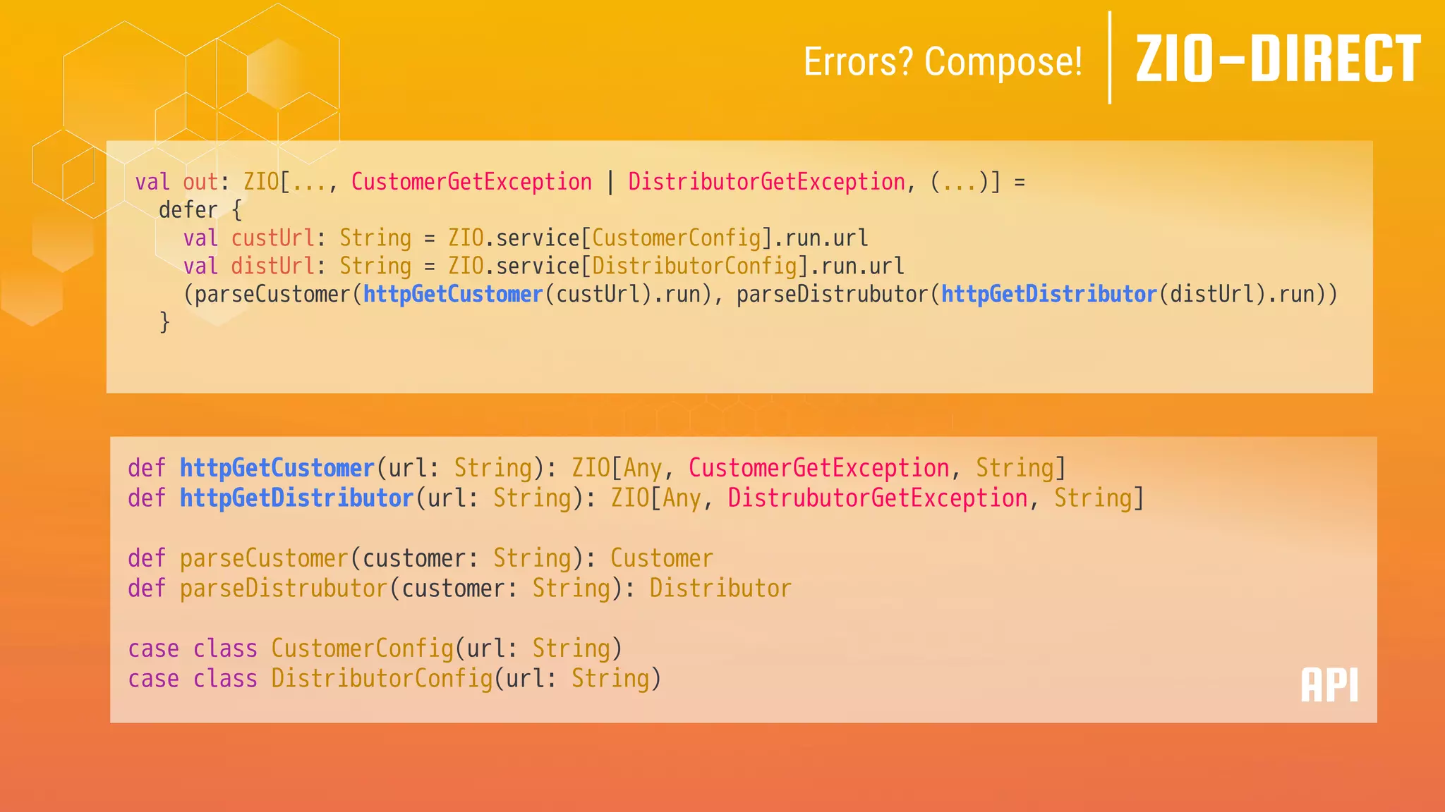 val out: ZIO[..., CustomerGetException | DistributorGetException, (...)] =
defer {
val custUrl: String = ZIO.service[CustomerConfig].run.url
val distUrl: String = ZIO.service[DistributorConfig].run.url
(parseCustomer(httpGetCustomer(custUrl).run), parseDistrubutor(httpGetDistributor(distUrl).run))
}
def httpGetCustomer(url: String): ZIO[Any, CustomerGetException, String]
def httpGetDistributor(url: String): ZIO[Any, DistrubutorGetException, String]
def parseCustomer(customer: String): Customer
def parseDistrubutor(customer: String): Distributor
case class CustomerConfig(url: String)
case class DistributorConfig(url: String)
API
ZIO-DIRECT
Errors? Compose!
 