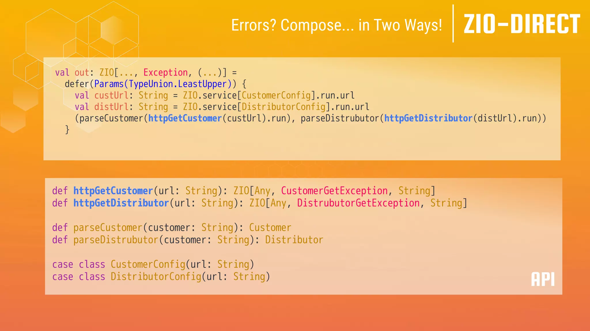val out: ZIO[..., Exception, (...)] =
defer(Params(TypeUnion.LeastUpper)) {
val custUrl: String = ZIO.service[CustomerConfig].run.url
val distUrl: String = ZIO.service[DistributorConfig].run.url
(parseCustomer(httpGetCustomer(custUrl).run), parseDistrubutor(httpGetDistributor(distUrl).run))
}
def httpGetCustomer(url: String): ZIO[Any, CustomerGetException, String]
def httpGetDistributor(url: String): ZIO[Any, DistrubutorGetException, String]
def parseCustomer(customer: String): Customer
def parseDistrubutor(customer: String): Distributor
case class CustomerConfig(url: String)
case class DistributorConfig(url: String)
API
ZIO-DIRECT
Errors? Compose... in Two Ways!
 