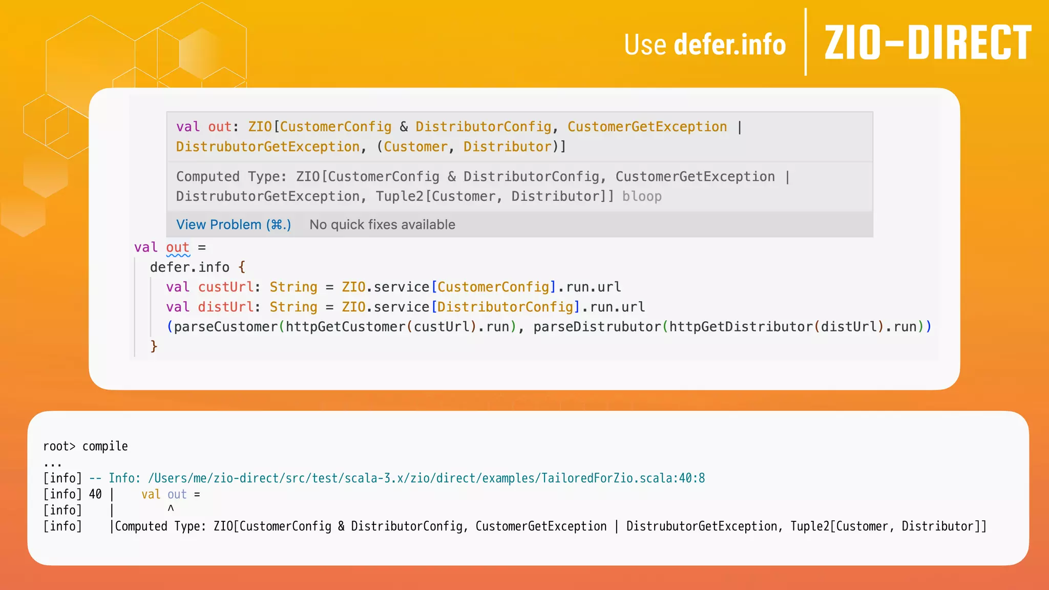 ZIO-DIRECT
root> compile
...
[info] -- Info: /Users/me/zio-direct/src/test/scala-3.x/zio/direct/examples/TailoredForZio.scala:40:8
[info] 40 | val out =
[info] | ^
[info] |Computed Type: ZIO[CustomerConfig & DistributorConfig, CustomerGetException | DistrubutorGetException, Tuple2[Customer, Distributor]]
Use defer.info
 