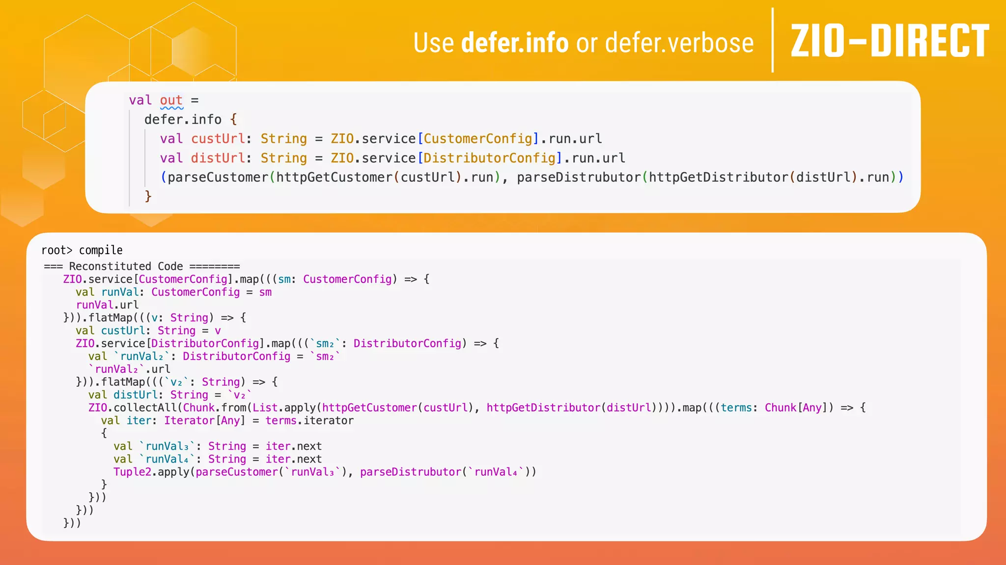 ZIO-DIRECT
Use defer.info or defer.verbose
root> compile
[info] -- Info: /Users/me/zio-direct/src/test/scala-3.x/zio/direct/examples/TailoredForZio.scala:40:8
[info] 40 | val out =
[info] | ^
[info] |Computed Type: ZIO[CustomerConfig & DistributorConfig, CustomerGetException | DistrubutorGetException, Tuple2[Customer, Distributor]]
 