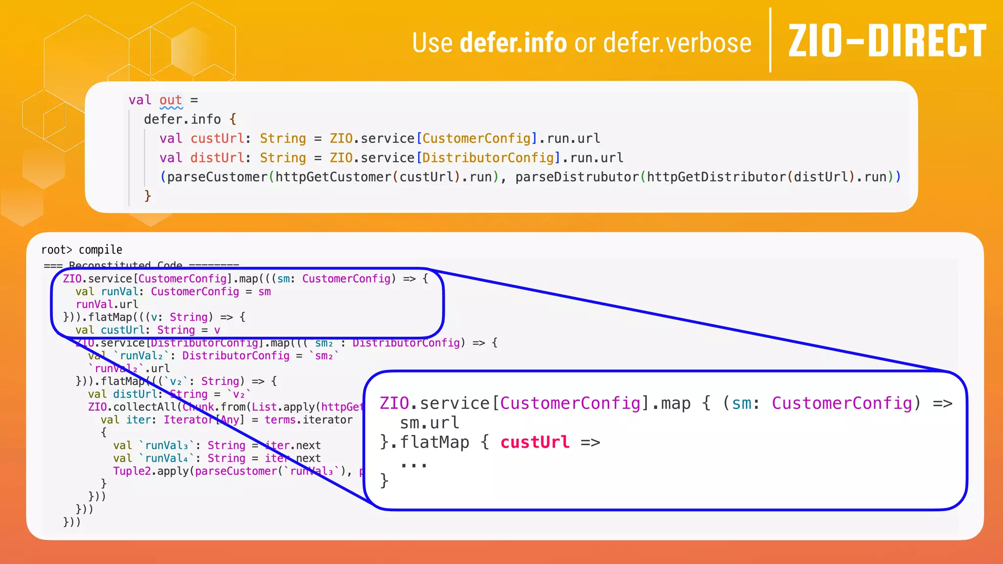 ZIO-DIRECT
Use defer.info or defer.verbose
root> compile
[info] -- Info: /Users/me/zio-direct/src/test/scala-3.x/zio/direct/examples/TailoredForZio.scala:40:8
[info] 40 | val out =
[info] | ^
[info] |Computed Type: ZIO[CustomerConfig & DistributorConfig, CustomerGetException | DistrubutorGetException, Tuple2[Customer, Distributor]]
ZIO.service[CustomerConfig].map { (sm: CustomerConfig) =>
sm.url
}.flatMap { custUrl =>
...
}
 