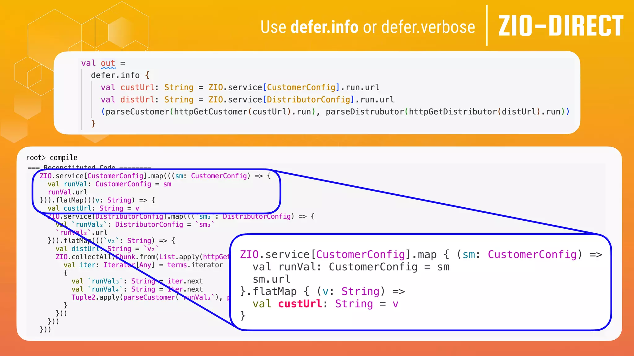 ZIO-DIRECT
Use defer.info or defer.verbose
root> compile
[info] -- Info: /Users/me/zio-direct/src/test/scala-3.x/zio/direct/examples/TailoredForZio.scala:40:8
[info] 40 | val out =
[info] | ^
[info] |Computed Type: ZIO[CustomerConfig & DistributorConfig, CustomerGetException | DistrubutorGetException, Tuple2[Customer, Distributor]]
ZIO.service[CustomerConfig].map { (sm: CustomerConfig) =>
val runVal: CustomerConfig = sm
sm.url
}.flatMap { (v: String) =>
val custUrl: String = v
}
 