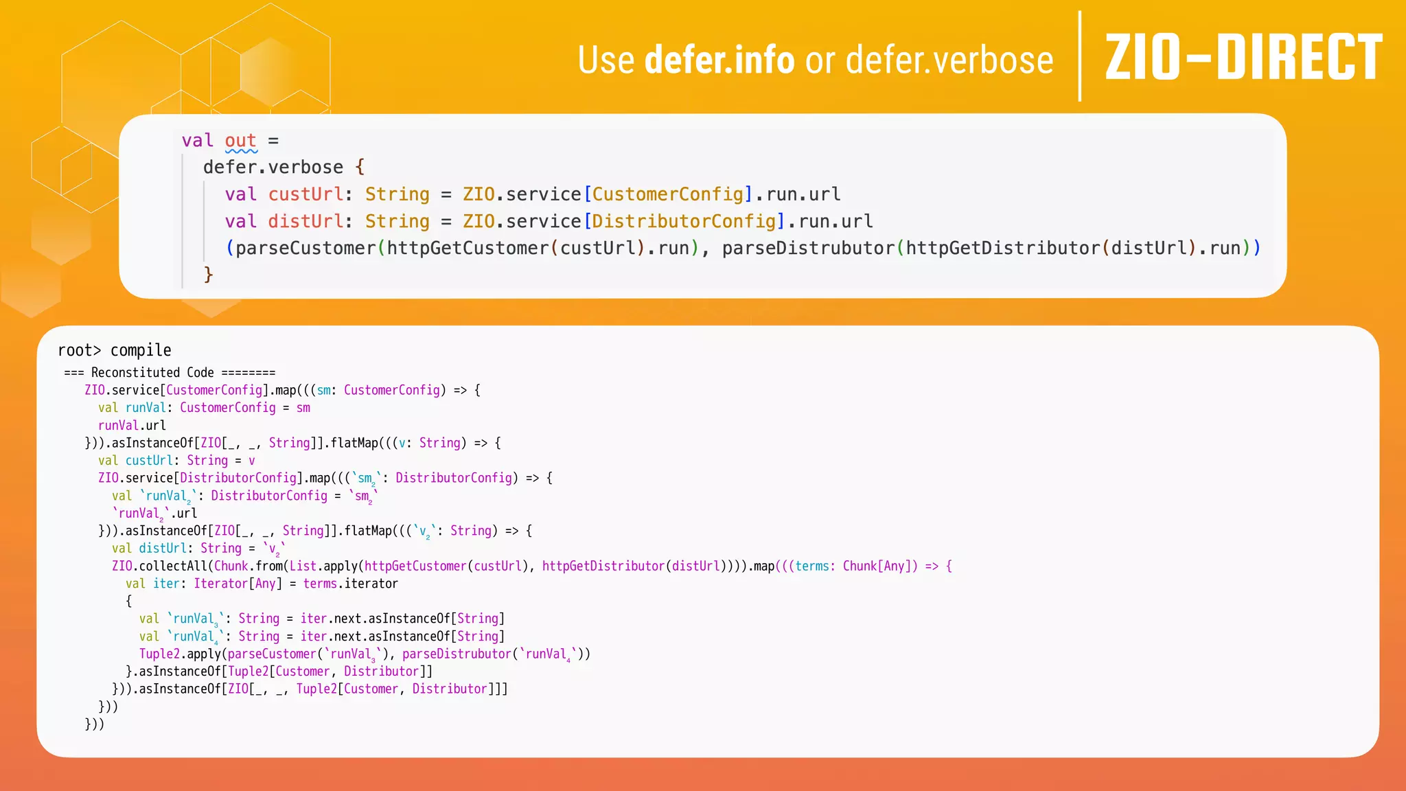 ZIO-DIRECT
Use defer.info or defer.verbose
root> compile
=== Reconstituted Code ========
ZIO.service[CustomerConfig].map(((sm: CustomerConfig) => {
val runVal: CustomerConfig = sm
runVal.url
})).asInstanceOf[ZIO[_, _, String]].flatMap(((v: String) => {
val custUrl: String = v
ZIO.service[DistributorConfig].map(((`sm₂`: DistributorConfig) => {
val `runVal₂`: DistributorConfig = `sm₂`
`runVal₂`.url
})).asInstanceOf[ZIO[_, _, String]].flatMap(((`v₂`: String) => {
val distUrl: String = `v₂`
ZIO.collectAll(Chunk.from(List.apply(httpGetCustomer(custUrl), httpGetDistributor(distUrl)))).map(((terms: Chunk[Any]) => {
val iter: Iterator[Any] = terms.iterator
{
val `runVal₃`: String = iter.next.asInstanceOf[String]
val `runVal₄`: String = iter.next.asInstanceOf[String]
Tuple2.apply(parseCustomer(`runVal₃`), parseDistrubutor(`runVal₄`))
}.asInstanceOf[Tuple2[Customer, Distributor]]
})).asInstanceOf[ZIO[_, _, Tuple2[Customer, Distributor]]]
}))
}))
 