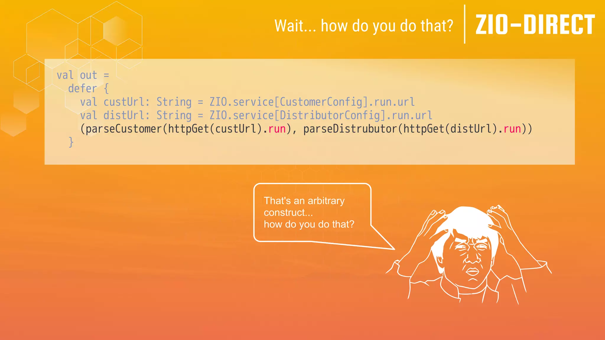 val out =
defer {
val custUrl: String = ZIO.service[CustomerConfig].run.url
val distUrl: String = ZIO.service[DistributorConfig].run.url
(parseCustomer(httpGet(custUrl).run), parseDistrubutor(httpGet(distUrl).run))
}
ZIO-DIRECT
Wait... how do you do that?
That's an arbitrary
construct...
how do you do that?
 
