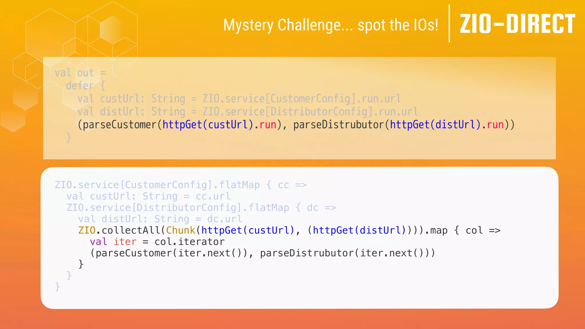 val out =
defer {
val custUrl: String = ZIO.service[CustomerConfig].run.url
val distUrl: String = ZIO.service[DistributorConfig].run.url
(parseCustomer(httpGet(custUrl).run), parseDistrubutor(httpGet(distUrl).run))
}
ZIO-DIRECT
Mystery Challenge... spot the IOs!
ZIO.service[CustomerConfig].flatMap { cc =>
val custUrl: String = cc.url
ZIO.service[DistributorConfig].flatMap { dc =>
val distUrl: String = dc.url
ZIO.collectAll(Chunk(httpGet(custUrl), (httpGet(distUrl)))).map { col =>
val iter = col.iterator
(parseCustomer(iter.next()), parseDistrubutor(iter.next()))
}
}
}
 