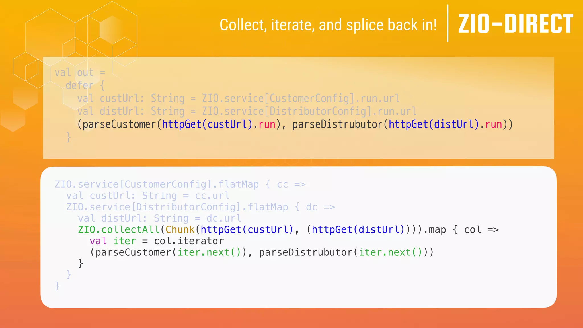 val out =
defer {
val custUrl: String = ZIO.service[CustomerConfig].run.url
val distUrl: String = ZIO.service[DistributorConfig].run.url
(parseCustomer(httpGet(custUrl).run), parseDistrubutor(httpGet(distUrl).run))
}
ZIO-DIRECT
Collect, iterate, and splice back in!
ZIO.service[CustomerConfig].flatMap { cc =>
val custUrl: String = cc.url
ZIO.service[DistributorConfig].flatMap { dc =>
val distUrl: String = dc.url
ZIO.collectAll(Chunk(httpGet(custUrl), (httpGet(distUrl)))).map { col =>
val iter = col.iterator
(parseCustomer(iter.next()), parseDistrubutor(iter.next()))
}
}
}
 
