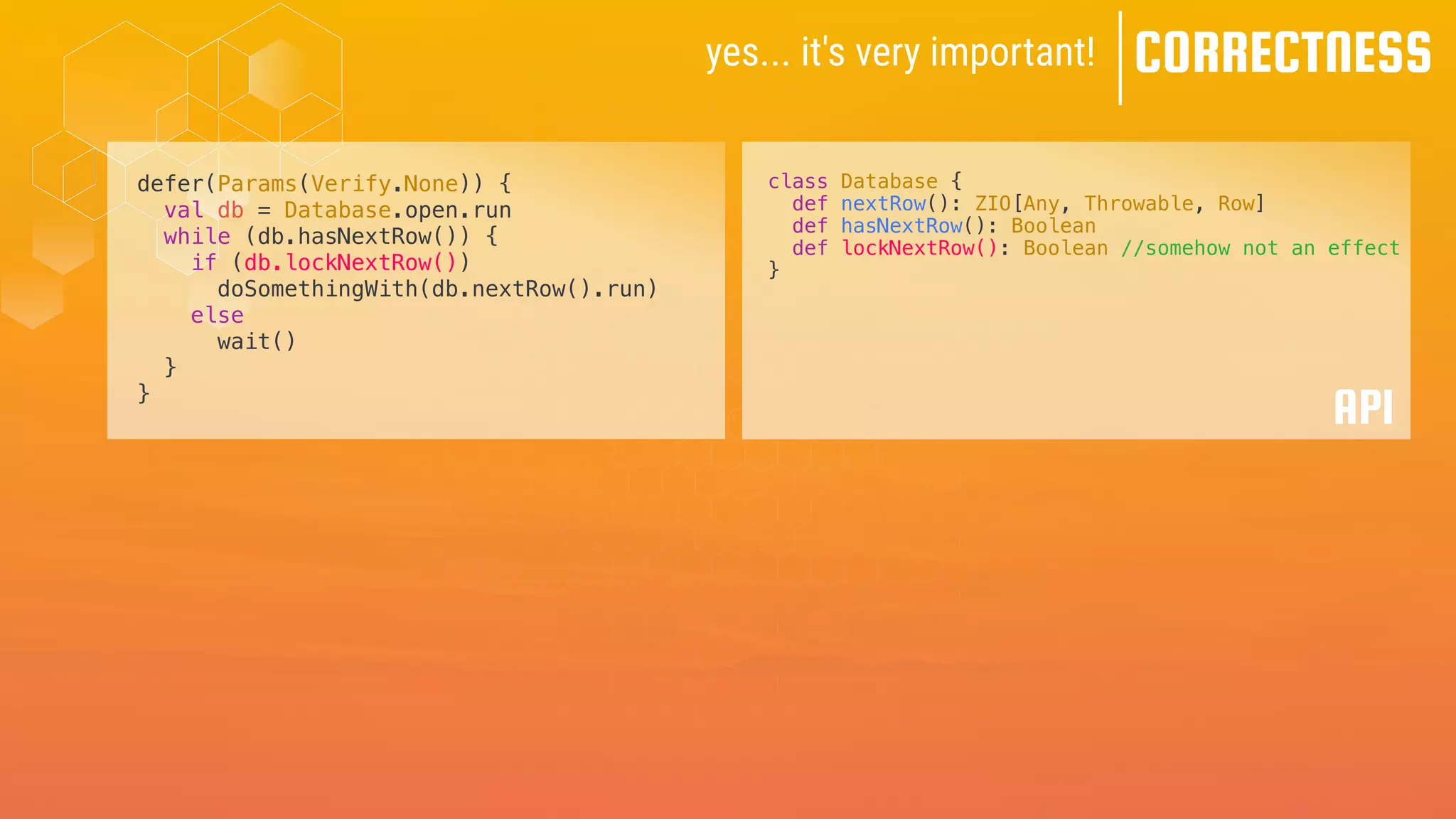 yes... it's very important! CORRECTNESS
defer(Params(Verify.None)) {
val db = Database.open.run
while (db.hasNextRow()) {
if (db.lockNextRow())
doSomethingWith(db.nextRow().run)
else
wait()
}
}
class Database {
def nextRow(): ZIO[Any, Throwable, Row]
def hasNextRow(): Boolean
def lockNextRow(): Boolean //somehow not an effect
}
API
 