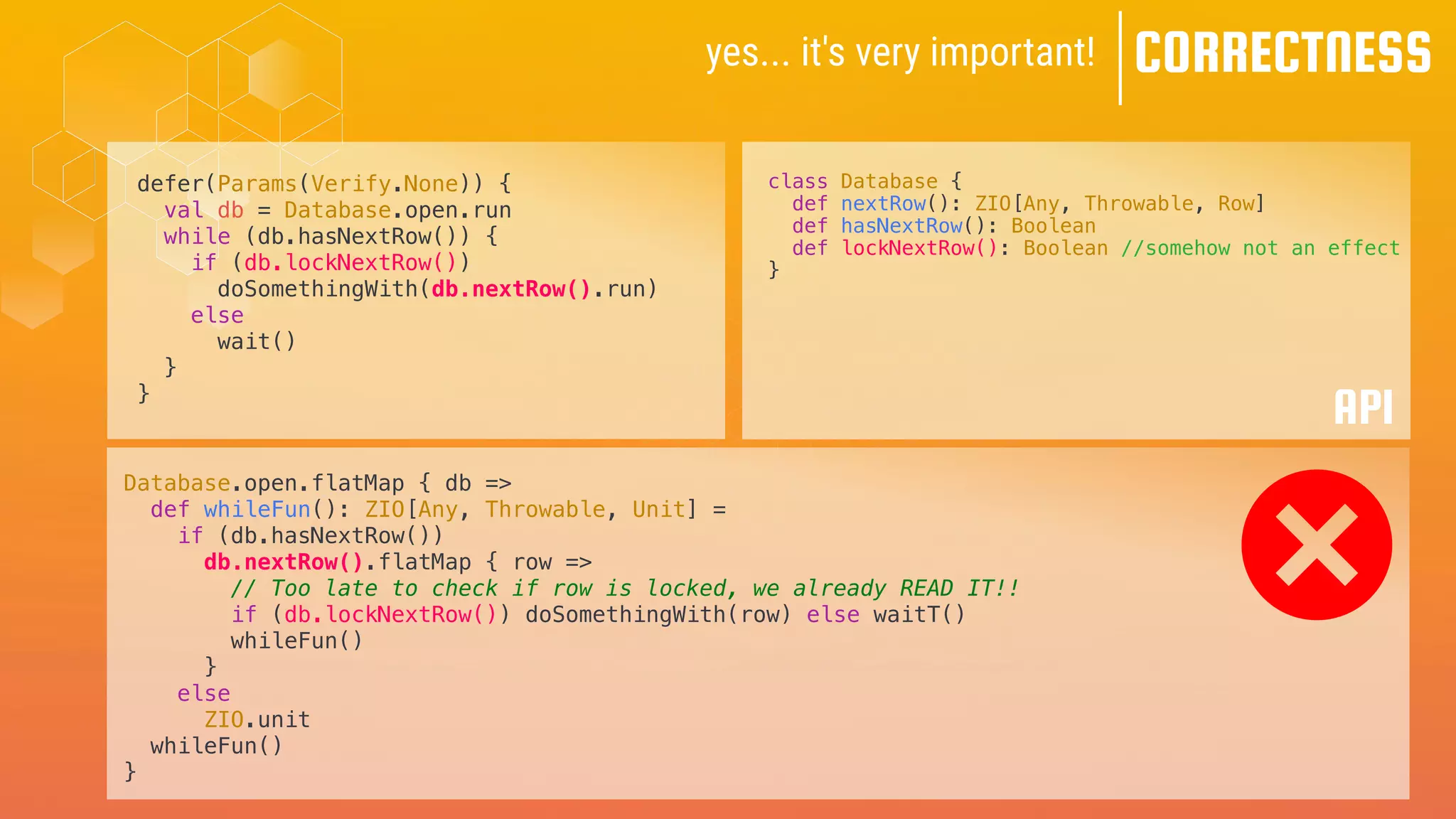 yes... it's very important! CORRECTNESS
defer(Params(Verify.None)) {
val db = Database.open.run
while (db.hasNextRow()) {
if (db.lockNextRow())
doSomethingWith(db.nextRow().run)
else
wait()
}
}
class Database {
def nextRow(): ZIO[Any, Throwable, Row]
def hasNextRow(): Boolean
def lockNextRow(): Boolean //somehow not an effect
}
API
Database.open.flatMap { db =>
def whileFun(): ZIO[Any, Throwable, Unit] =
if (db.hasNextRow())
db.nextRow().flatMap { row =>
// Too late to check if row is locked, we already READ IT!!
if (db.lockNextRow()) doSomethingWith(row) else waitT()
whileFun()
}
else
ZIO.unit
whileFun()
}
 