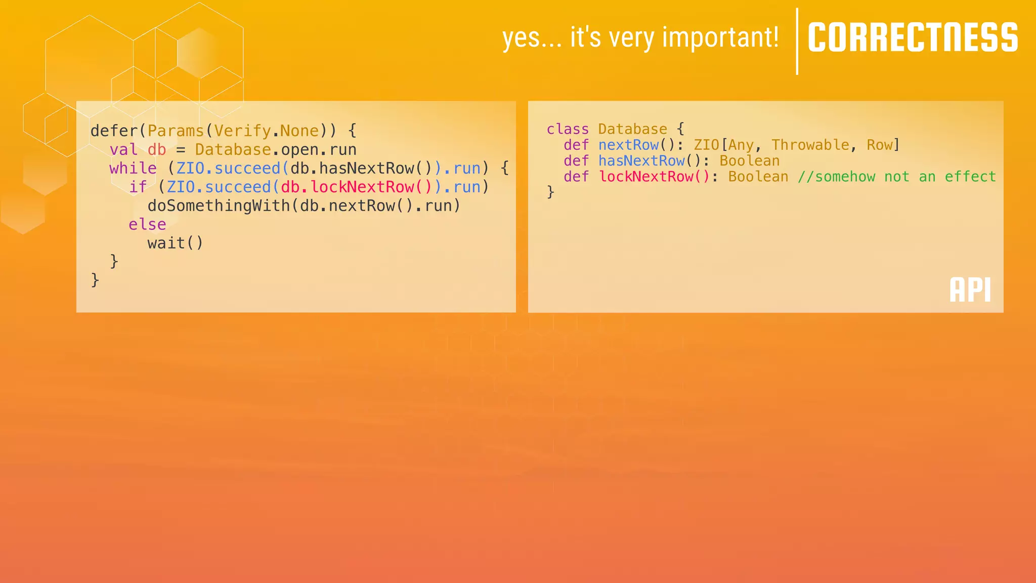 yes... it's very important! CORRECTNESS
defer(Params(Verify.None)) {
val db = Database.open.run
while (ZIO.succeed(db.hasNextRow()).run) {
if (ZIO.succeed(db.lockNextRow()).run)
doSomethingWith(db.nextRow().run)
else
wait()
}
}
class Database {
def nextRow(): ZIO[Any, Throwable, Row]
def hasNextRow(): Boolean
def lockNextRow(): Boolean //somehow not an effect
}
API
 