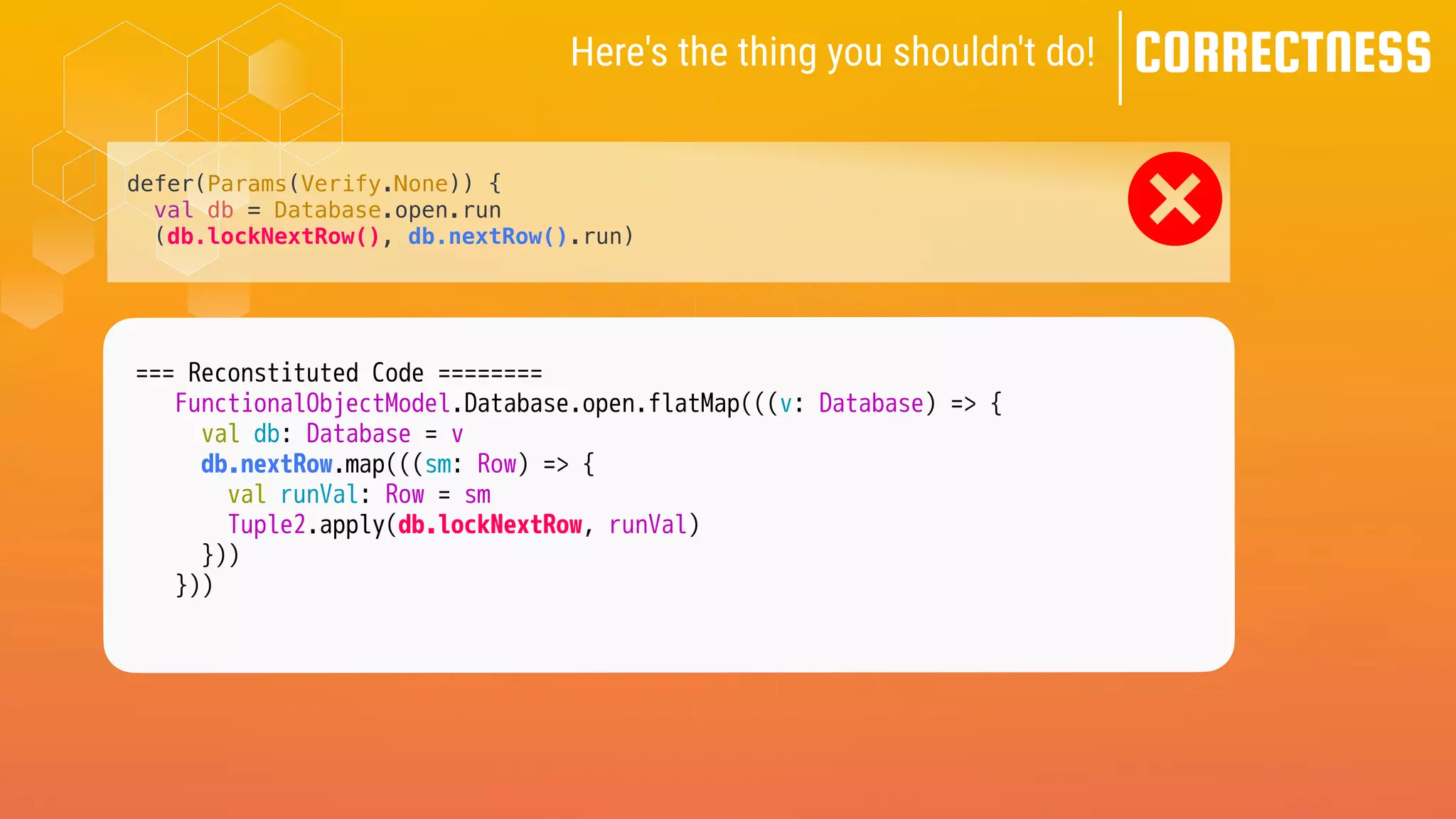 Here's the thing you shouldn't do! CORRECTNESS
defer(Params(Verify.None)) {
val db = Database.open.run
(db.lockNextRow(), db.nextRow().run)
=== Reconstituted Code ========
FunctionalObjectModel.Database.open.flatMap(((v: Database) => {
val db: Database = v
db.nextRow.map(((sm: Row) => {
val runVal: Row = sm
Tuple2.apply(db.lockNextRow, runVal)
}))
}))
 