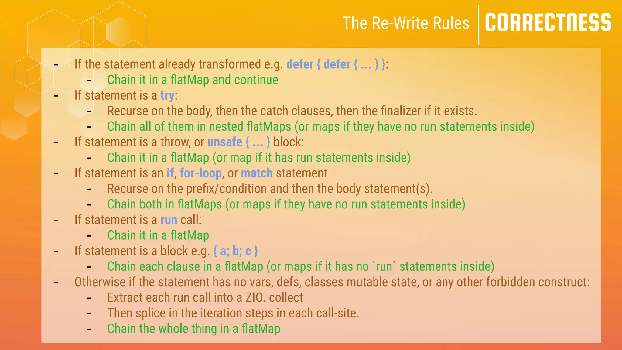 CORRECTNESS
The Re-Write Rules
- If the statement already transformed e.g. defer { defer { ... } }:
- Chain it in a
fl
atMap and continue
- If statement is a try:
- Recurse on the body, then the catch clauses, then the
fi
nalizer if it exists.
- Chain all of them in nested
fl
atMaps (or maps if they have no run statements inside)
- If statement is a throw, or unsafe { ... } block:
- Chain it in a
fl
atMap (or map if it has run statements inside)
- If statement is an if, for-loop, or match statement
- Recurse on the pre
fi
x/condition and then the body statement(s).
- Chain both in
fl
atMaps (or maps if they have no run statements inside)
- If statement is a run call:
- Chain it in a
fl
atMap
- If statement is a block e.g. { a; b; c }
- Chain each clause in a
fl
atMap (or maps if it has no `run` statements inside)
- Otherwise if the statement has no vars, defs, classes mutable state, or any other forbidden construct:
- Extract each run call into a ZIO. collect
- Then splice in the iteration steps in each call-site.
- Chain the whole thing in a
fl
atMap
 