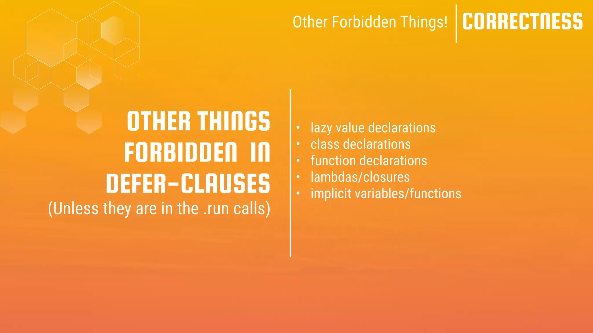 CORRECTNESS
Other Forbidden Things!
• lazy value declarations
• class declarations
• function declarations
• lambdas/closures
• implicit variables/functions
OTHER THINGS
FORBIDDEN IN
DEFER-CLAUSES
(Unless they are in the .run calls)
 