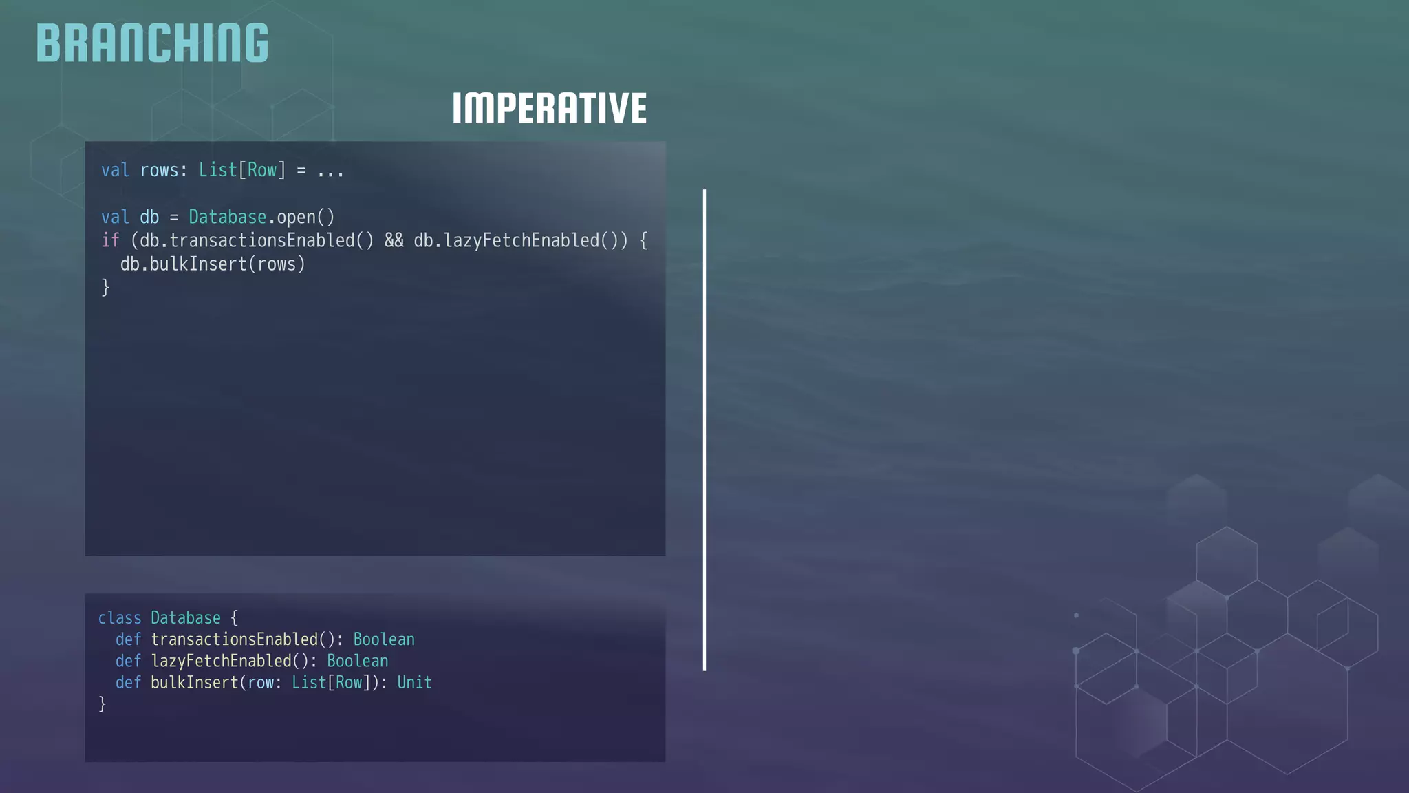 IMPERATIVE
BRANCHING
val rows: List[Row] = ...
val db = Database.open()
if (db.transactionsEnabled() && db.lazyFetchEnabled()) {
db.bulkInsert(rows)
}
class Database {
def transactionsEnabled(): Boolean
def lazyFetchEnabled(): Boolean
def bulkInsert(row: List[Row]): Unit
}
 