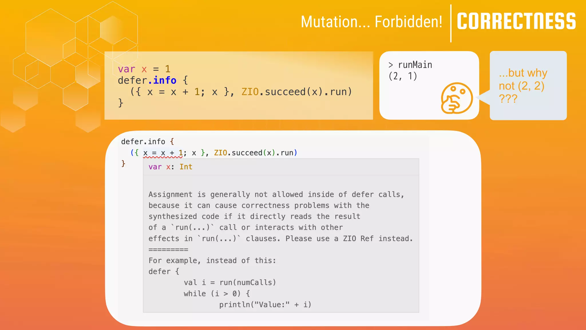 CORRECTNESS
Mutation... Forbidden!
var x = 1
defer.info {
({ x = x + 1; x }, ZIO.succeed(x).run)
}
> runMain
(2, 1) ...but why
not (2, 2)
???
 