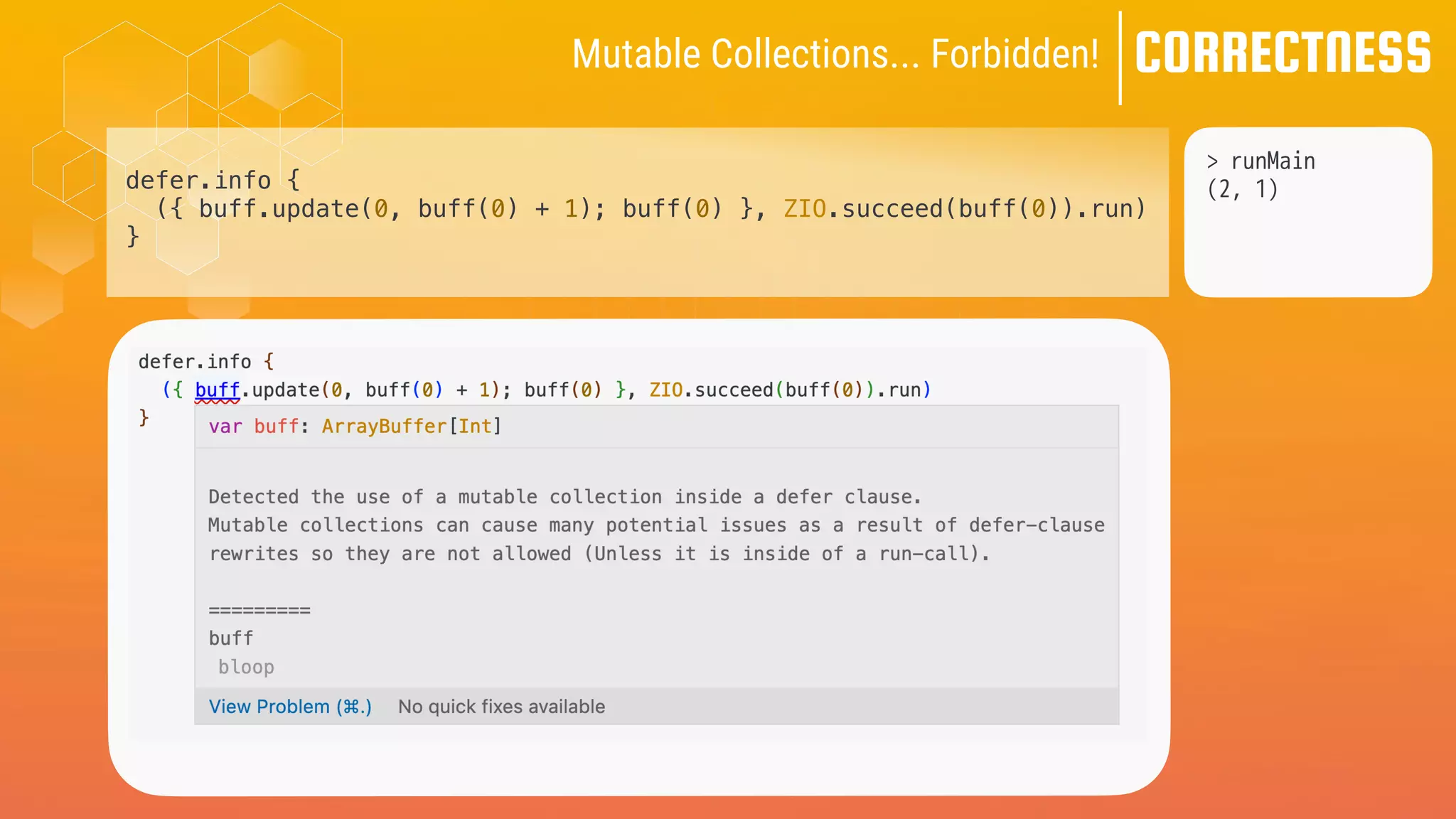 CORRECTNESS
Mutable Collections... Forbidden!
> runMain
(2, 1)
defer.info {
({ buff.update(0, buff(0) + 1); buff(0) }, ZIO.succeed(buff(0)).run)
}
 