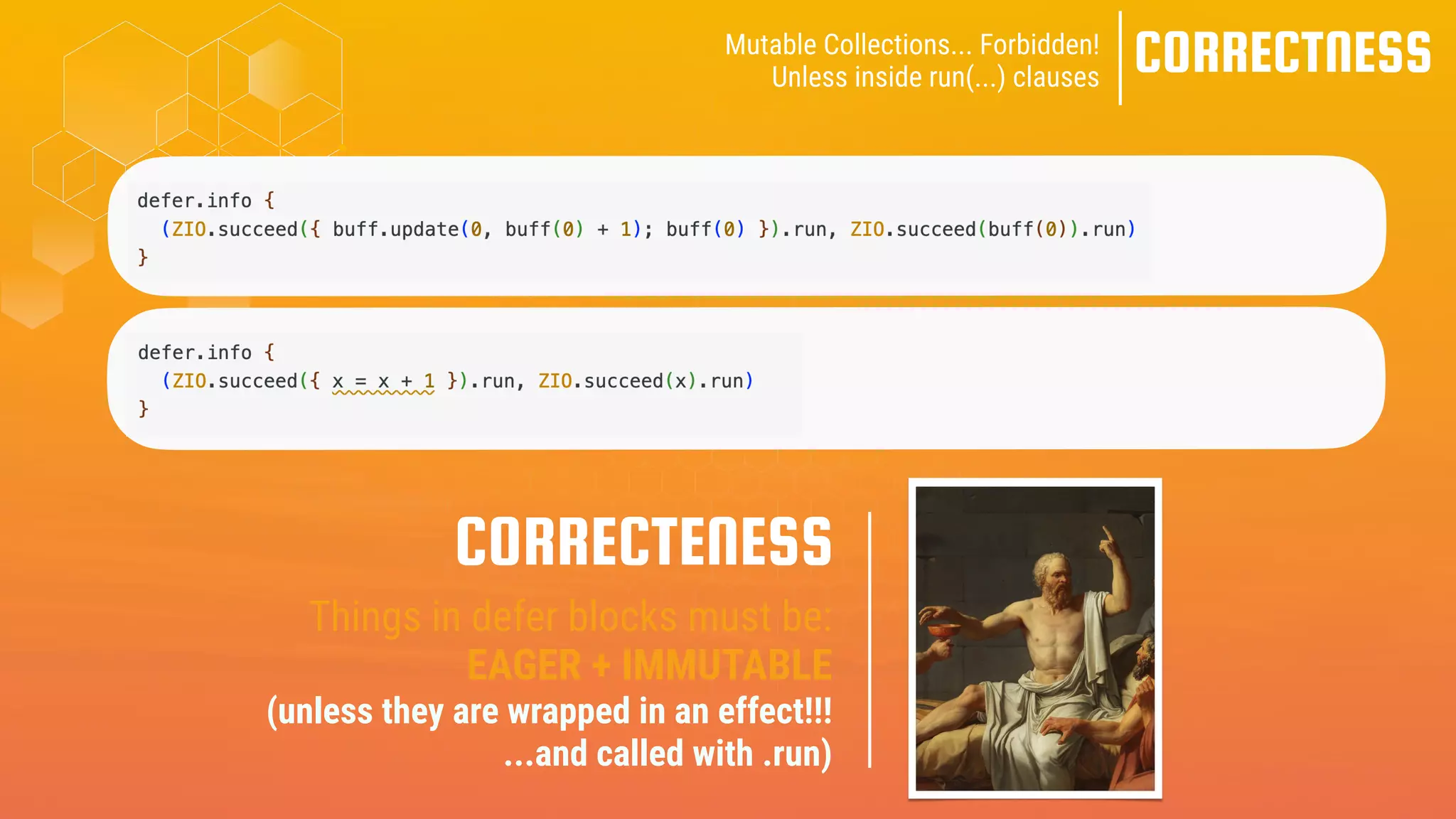 CORRECTNESS
Mutable Collections... Forbidden!
Unless inside run(...) clauses
Things in defer blocks must be:
EAGER + IMMUTABLE
(unless they are wrapped in an effect!!!
...and called with .run)
CORRECTENESS
 