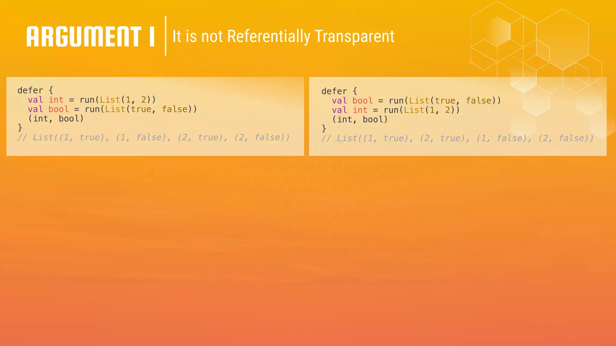 ARGUMENT 1 It is not Referentially Transparent
defer {
val int = run(List(1, 2))
val bool = run(List(true, false))
(int, bool)
}
// List((1, true), (1, false), (2, true), (2, false))
defer {
val bool = run(List(true, false))
val int = run(List(1, 2))
(int, bool)
}
// List((1, true), (2, true), (1, false), (2, false))
 