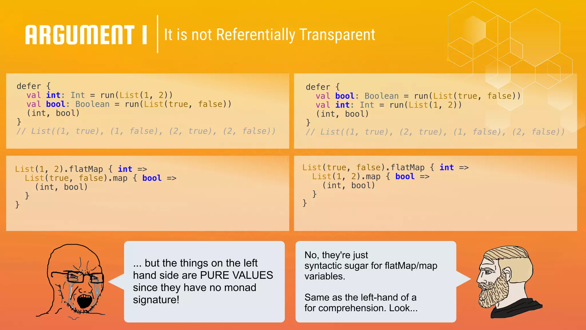 ARGUMENT 1 It is not Referentially Transparent
defer {
val int: Int = run(List(1, 2))
val bool: Boolean = run(List(true, false))
(int, bool)
}
// List((1, true), (1, false), (2, true), (2, false))
defer {
val bool: Boolean = run(List(true, false))
val int: Int = run(List(1, 2))
(int, bool)
}
// List((1, true), (2, true), (1, false), (2, false))
List(1, 2).flatMap { int =>
List(true, false).map { bool =>
(int, bool)
}
}
List(true, false).flatMap { int =>
List(1, 2).map { bool =>
(int, bool)
}
}
... but the things on the left
hand side are PURE VALUES
since they have no monad
signature!
No, they're just
syntactic sugar for flatMap/map
variables.
Same as the left-hand of a
for comprehension. Look...
 