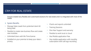 CRM FOR REAL ESTATE
Innovia created very flexible and customized solutions for real estate and it is integrated with most of the
media
 System Benefits
• Manage Sales Leads from potential client till
being deal
• Flexible to create new business flow and create
new modules
• Unlimited Users with life Time license
• Installed on your premise to keep your data`s
privacy
• Charts and reports unlimited
• Training Sessions
• One Year Support and warranty
• Flexible to work local or cloud
• Has Mobile application free
• Has mobile application with monthly
subscription with call logs recording
 