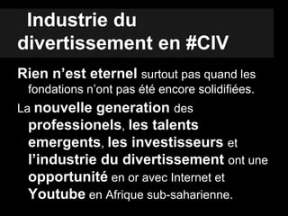 Industrie du
divertissement en #CIV
Rien n’est eternel surtout pas quand les
fondations n’ont pas été encore solidifiées.
La nouvelle generation des
professionels, les talents
emergents, les investisseurs et
l’industrie du divertissement ont une
opportunité en or avec Internet et
Youtube en Afrique sub-saharienne.
 