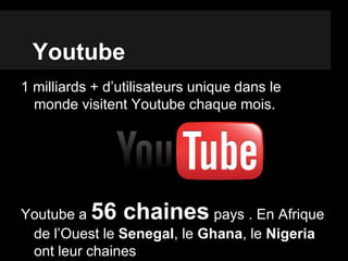 Youtube
1 milliards + d’utilisateurs unique dans le
monde visitent Youtube chaque mois.
Youtube a 56 chaines pays . En Afrique
de l’Ouest le Senegal, le Ghana, le Nigeria
ont leur chaines.
 