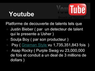 Youtube
Platforme de decouverte de talents tels que
● Justin Bieber ( par un detecteur de talent
qui le presente a Usher )
● Soulja Boy ( par son producteur )
● Psy ( Gnaman Style vu 1,735,351,843 fois )
● Asap Rocky ( Purple Swag vu 23,000,000
de fois et conduit a un deal de 3 millions de
dollars )
 