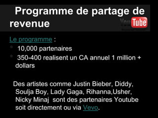 Programme de partage de
revenue
Le programme :
• 10,000 partenaires
• 350-400 realisent un CA annuel 1 million +
dollars
Des artistes comme Justin Bieber, Diddy,
Soulja Boy, Lady Gaga, Rihanna,Usher,
Nicky Minaj sont des partenaires Youtube
soit directement ou via Vevo.
 