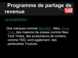 Programme de partage de
revenue
Le programme :
Des marques comme Red Bull , Nike, Coca
Cola, des maisons de presse comme New
York Times, des producteurs de contenu
comme TED, sont egalement des
partenaires Youtube.
 