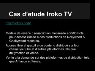 Cas d’etude Iroko TV
http://irokotv.com/
Modele de revenu : souscription mensuelle a 2500 Fcfa
pour access illimité a des productions de Nollywood &
Ghallywood recentes.
Access libre et gratuit a du contenu distribué sur leur
chaine youtube et d’autres plateformes tels que
dailymotion et vimeo.
Vente a la demande sur des plateformes de distribution tels
que Amazon et Itunes.
 