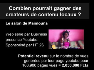 Combien pourrait gagner des
createurs de contenu locaux ?
Le salon de Maimouna
Web serie par Business
presence Youtube:
Sponsorisé par HT 26
Potentiel revenu sur le nombre de vues
generées par leur page youtube pour
163,900 pages vues = 2,050,000 Fcfa
 