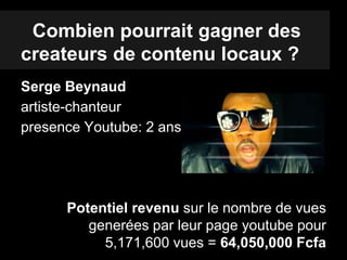 Combien pourrait gagner des
createurs de contenu locaux ?
Serge Beynaud
artiste-chanteur
presence Youtube: 2 ans
Potentiel revenu sur le nombre de vues
generées par leur page youtube pour
5,171,600 vues = 64,050,000 Fcfa
 