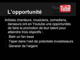L’opportunité
Artistes chanteurs, musiciens, comediens,
danseurs ont en Youtube une opportunités
de faire la promotion de leur talent pour
atteindre trois objectifs :
1. Batir un fan base
2. Taper dans l’oeil de potentiels investisseurs
3. Generer de l’argent
 