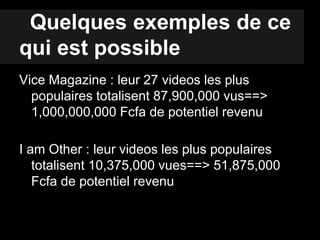 Quelques exemples de ce
qui est possible
Vice Magazine : leur 27 videos les plus
populaires totalisent 87,900,000 vus==>
1,000,000,000 Fcfa de potentiel revenu
I am Other : leur videos les plus populaires
totalisent 10,375,000 vues==> 51,875,000
Fcfa de potentiel revenu
 