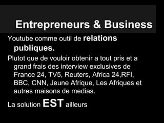 Entrepreneurs & Business
Youtube comme outil de relations
publiques.
Plutot que de vouloir obtenir a tout pris et a
grand frais des interview exclusives de
France 24, TV5, Reuters, Africa 24,RFI,
BBC, CNN, Jeune Afrique, Les Afriques et
autres maisons de medias.
La solution EST ailleurs
 