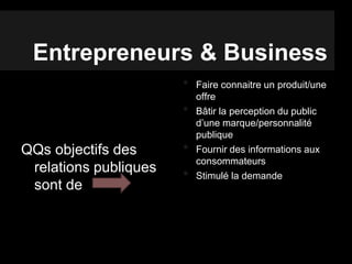 Entrepreneurs & Business
QQs objectifs des
relations publiques
sont de
• Faire connaitre un produit/une
offre
• Bâtir la perception du public
d’une marque/personnalité
publique
• Fournir des informations aux
consommateurs
• Stimulé la demande
 