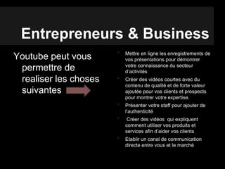 Entrepreneurs & Business
Youtube peut vous
permettre de
realiser les choses
suivantes
• Mettre en ligne les enregistrements de
vos présentations pour démontrer
votre connaissance du secteur
d’activités
• Créer des vidéos courtes avec du
contenu de qualité et de forte valeur
ajoutée pour vos clients et prospects
pour montrer votre expertise.
• Présenter votre staff pour ajouter de
l’authenticité
• Créer des vidéos qui expliquent
comment utiliser vos produits et
services afin d’aider vos clients
• Etablir un canal de communication
directe entre vous et le marché
 