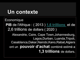 Un contexte
Economique
PIB de l'Afrique : ( 2013 ) 1,6 trillions et de
2,6 trillions de dollars ( 2020 )
Alexandrie, Caire, Cape Town,Johannesburg,
Lagos,Durban, Luanda,Tripoli,
Casablanca,Dakar,Nairobi,Kano,Rabat,Algiers
ont un pouvoir d’achat combiné estimé a
1,3 trillions de dollars.
 