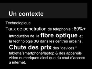 Un contexte
Technologique
Taux de penetration de telephonie : 80%+
Introduction de la fibre optique et
Ia technologie 3G dans les centres urbains.
Chute des prix des "devices "
tablette/smartphone/laptop & des appareils
video numeriques ainsi que du cout d’access
a internet.
 