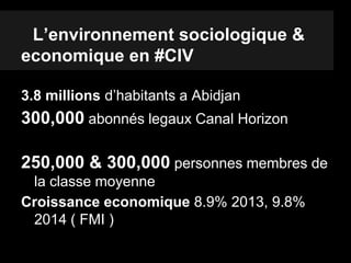 L’environnement sociologique &
economique en #CIV
3.8 millions d’habitants a Abidjan
300,000 abonnés legaux Canal Horizon
250,000 & 300,000 personnes membres de
la classe moyenne
Croissance economique 8.9% 2013, 9.8%
2014 ( FMI )
 