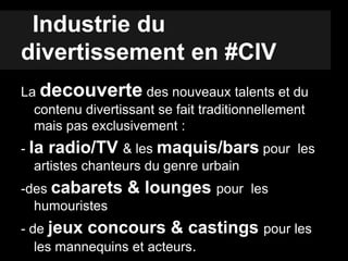 Industrie du
divertissement en #CIV
La decouverte des nouveaux talents et du
contenu divertissant se fait traditionnellement
mais pas exclusivement :
- la radio/TV & les maquis/bars pour les
artistes chanteurs du genre urbain
-des cabarets & lounges pour les
humouristes
- de jeux concours & castings pour les
les mannequins et acteurs.
 