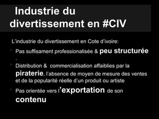 Industrie du
divertissement en #CIV
L’industrie du divertissement en Cote d’ivoire:
• Pas suffisament professionalisée & peu structurée
.
• Distribution & commercialisation affaiblies par la
piraterie, l’absence de moyen de mesure des ventes
et de la popularité réelle d’un produit ou artiste
• Pas orientée vers l’exportation de son
contenu
 