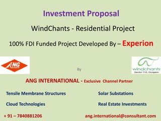 Investment Proposal 
WindChants - Residential Project 
100% FDI Funded Project Developed By – Experion 
By 
ANG INTERNATIONAL - Exclusive Channel Partner 
Tensile Membrane Structures Solar Substations 
Cloud Technologies Real Estate Investments 
+ 91 – 7840881206 ang.international@consultant.com 
 