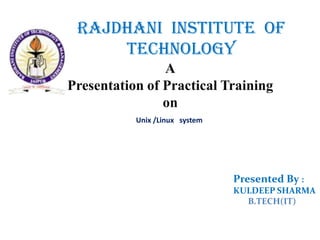 RAJDHANI INSTITUTE OF
     TECHNOLOGY
                A
Presentation of Practical Training
                on
           Unix /Linux system




                                Presented By :
                                KULDEEP SHARMA
                                  B.TECH(IT)
 